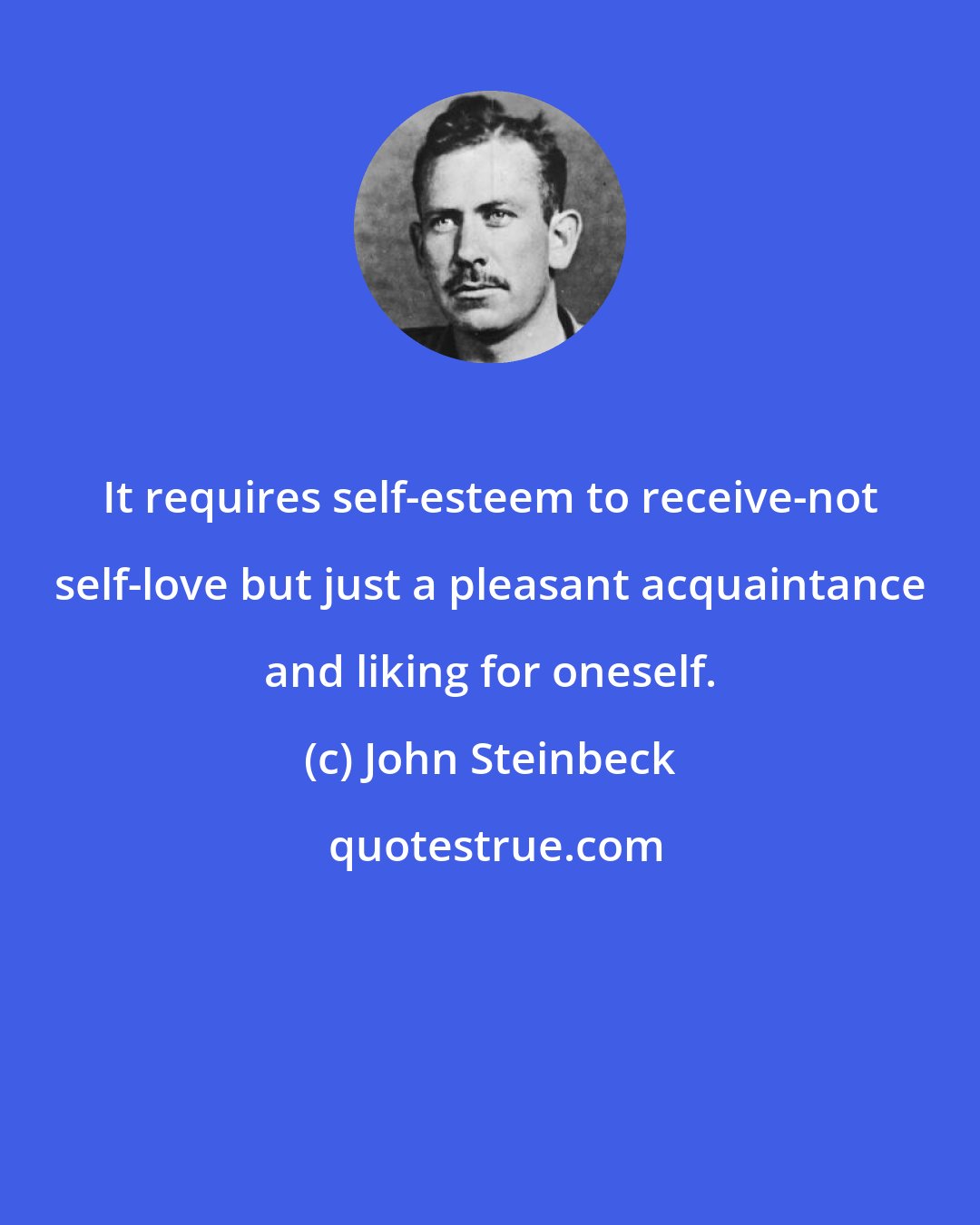 John Steinbeck: It requires self-esteem to receive-not self-love but just a pleasant acquaintance and liking for oneself.