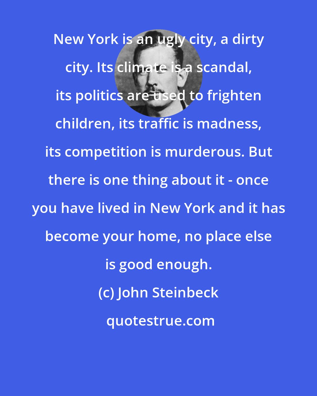 John Steinbeck: New York is an ugly city, a dirty city. Its climate is a scandal, its politics are used to frighten children, its traffic is madness, its competition is murderous. But there is one thing about it - once you have lived in New York and it has become your home, no place else is good enough.