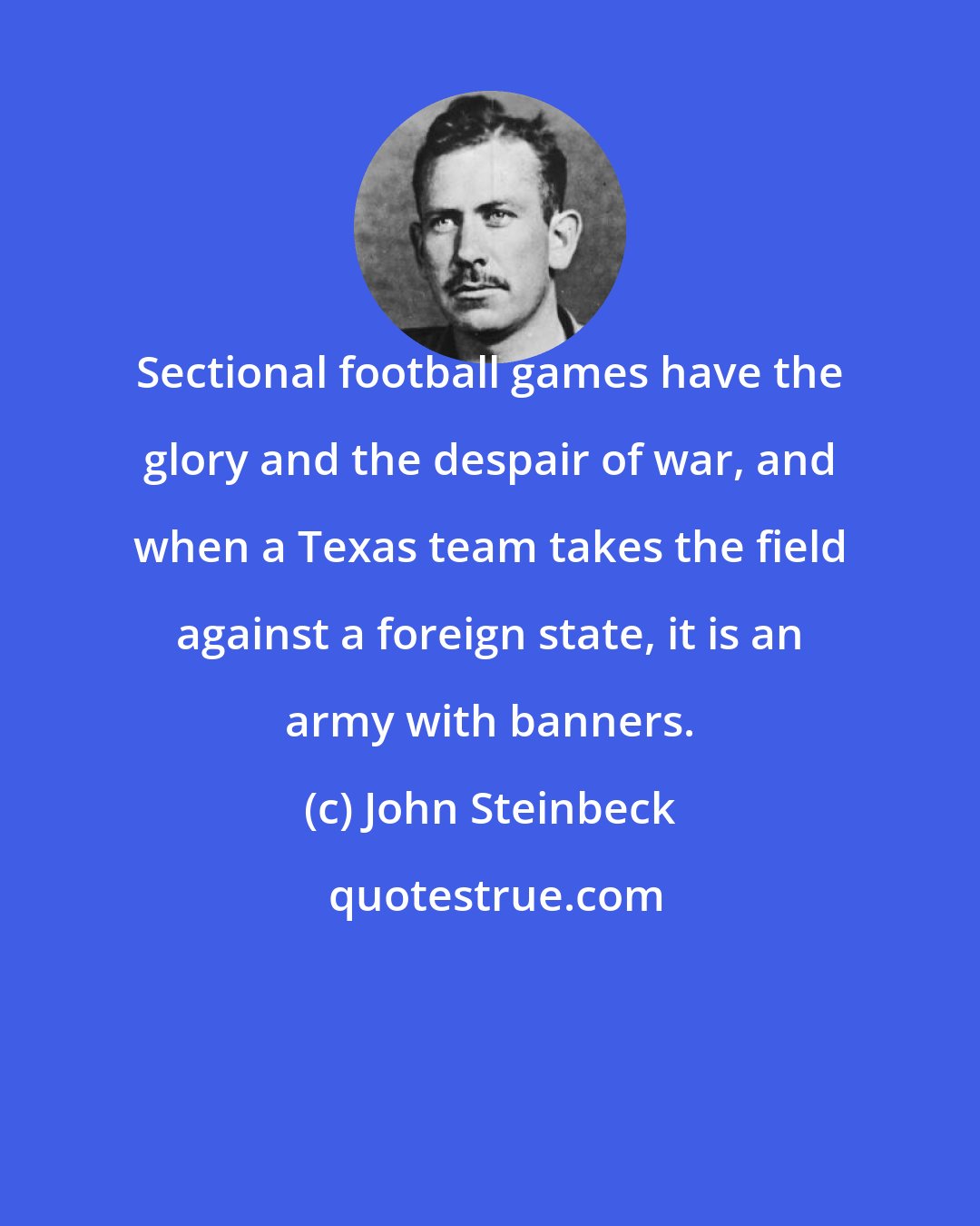 John Steinbeck: Sectional football games have the glory and the despair of war, and when a Texas team takes the field against a foreign state, it is an army with banners.