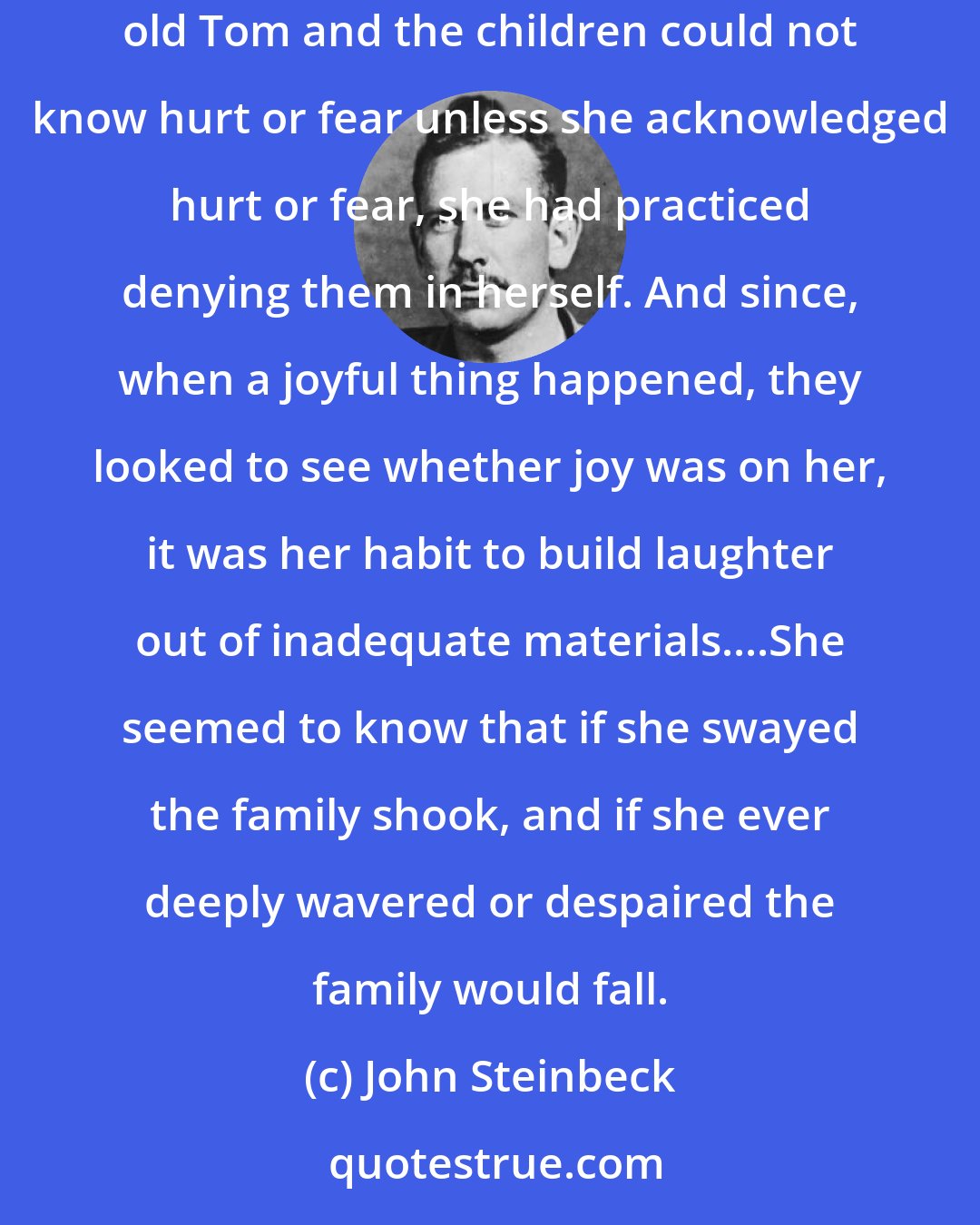 John Steinbeck: She seemed to know, to accept, to welcome her position, the citadel of the family, the strong place that could not be taken. And since old Tom and the children could not know hurt or fear unless she acknowledged hurt or fear, she had practiced denying them in herself. And since, when a joyful thing happened, they looked to see whether joy was on her, it was her habit to build laughter out of inadequate materials....She seemed to know that if she swayed the family shook, and if she ever deeply wavered or despaired the family would fall.