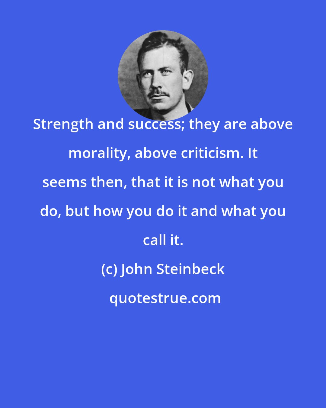 John Steinbeck: Strength and success; they are above morality, above criticism. It seems then, that it is not what you do, but how you do it and what you call it.