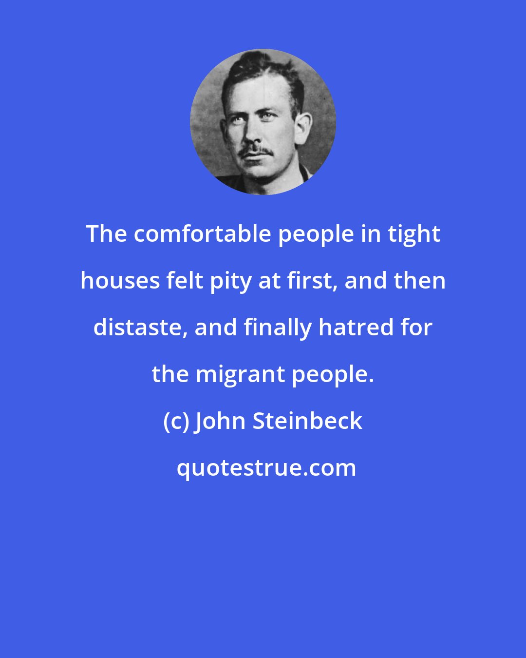 John Steinbeck: The comfortable people in tight houses felt pity at first, and then distaste, and finally hatred for the migrant people.