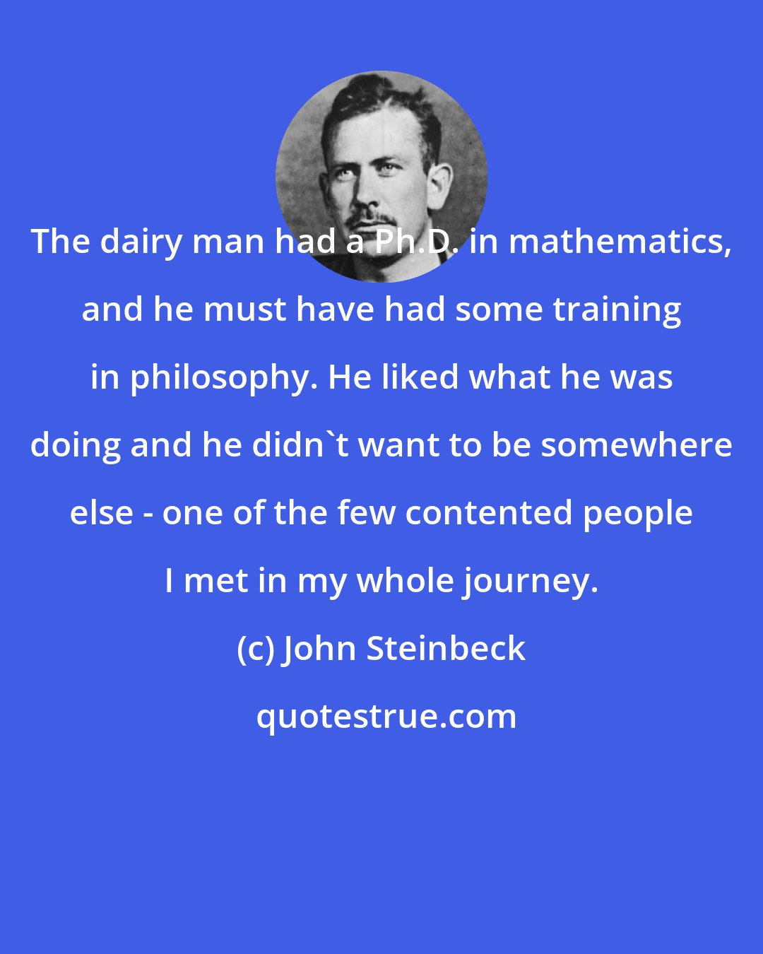 John Steinbeck: The dairy man had a Ph.D. in mathematics, and he must have had some training in philosophy. He liked what he was doing and he didn't want to be somewhere else - one of the few contented people I met in my whole journey.