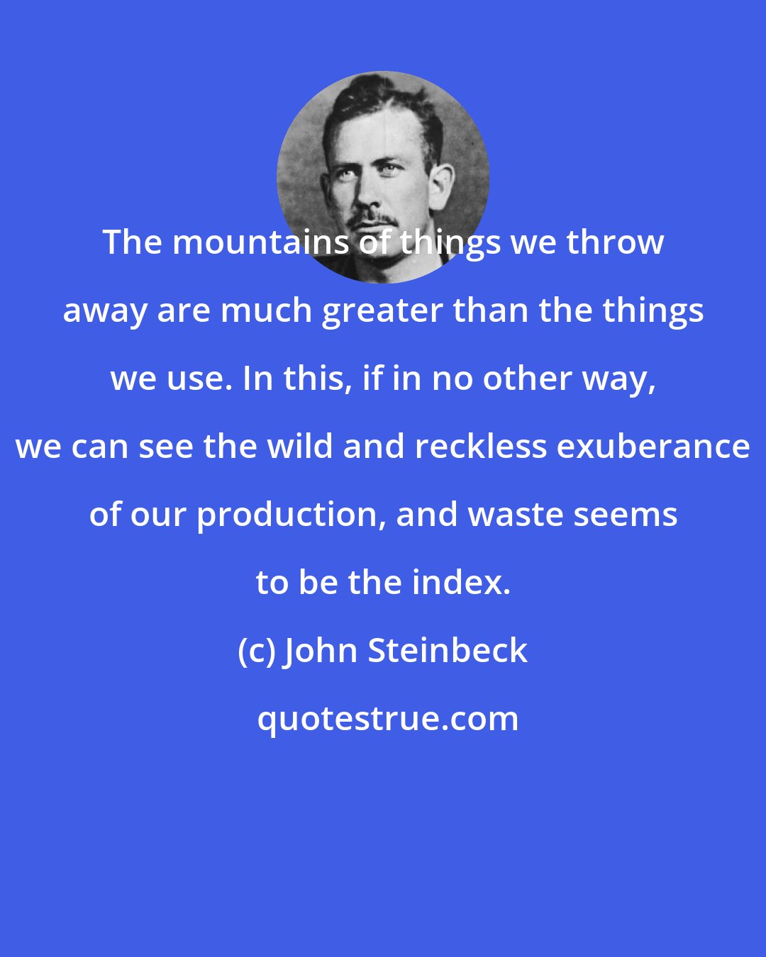 John Steinbeck: The mountains of things we throw away are much greater than the things we use. In this, if in no other way, we can see the wild and reckless exuberance of our production, and waste seems to be the index.