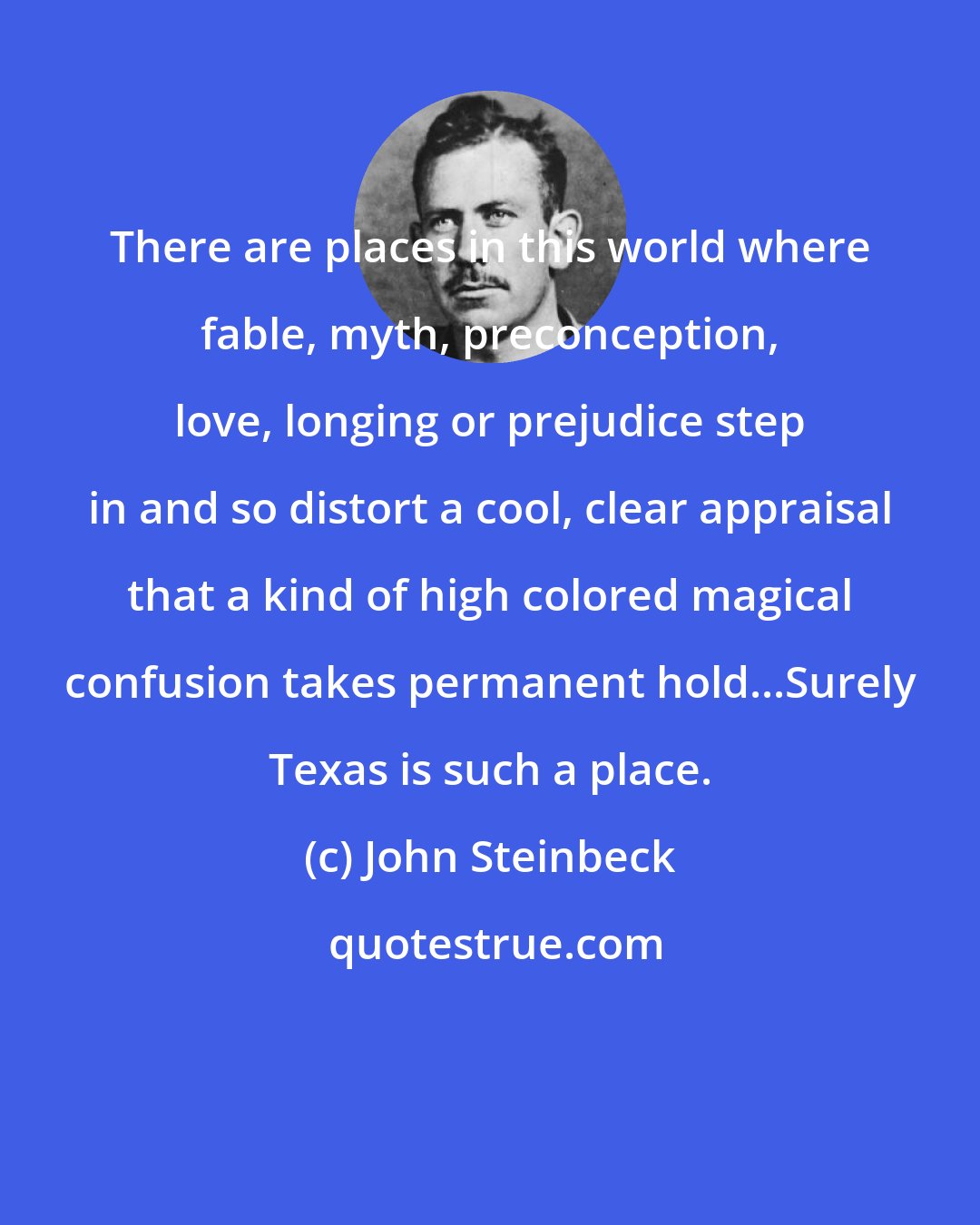 John Steinbeck: There are places in this world where fable, myth, preconception, love, longing or prejudice step in and so distort a cool, clear appraisal that a kind of high colored magical confusion takes permanent hold...Surely Texas is such a place.