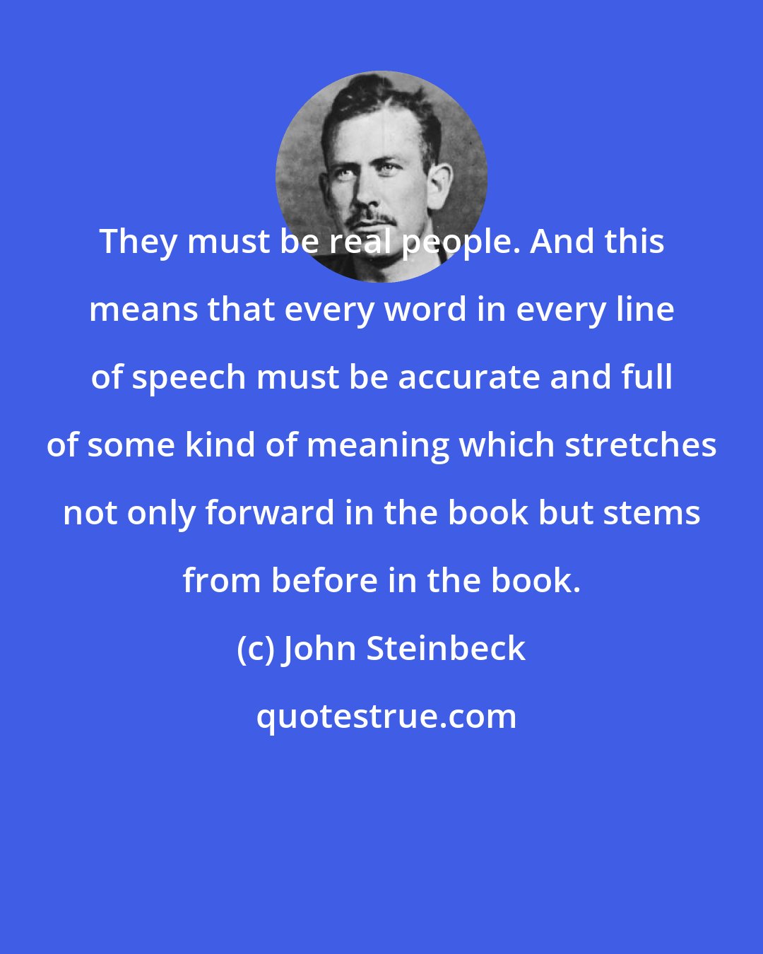 John Steinbeck: They must be real people. And this means that every word in every line of speech must be accurate and full of some kind of meaning which stretches not only forward in the book but stems from before in the book.