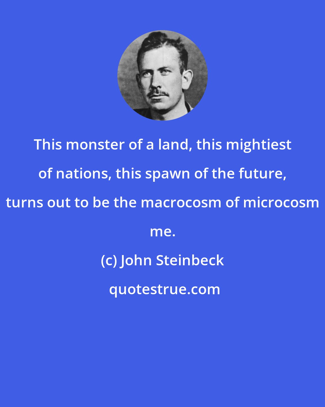 John Steinbeck: This monster of a land, this mightiest of nations, this spawn of the future, turns out to be the macrocosm of microcosm me.