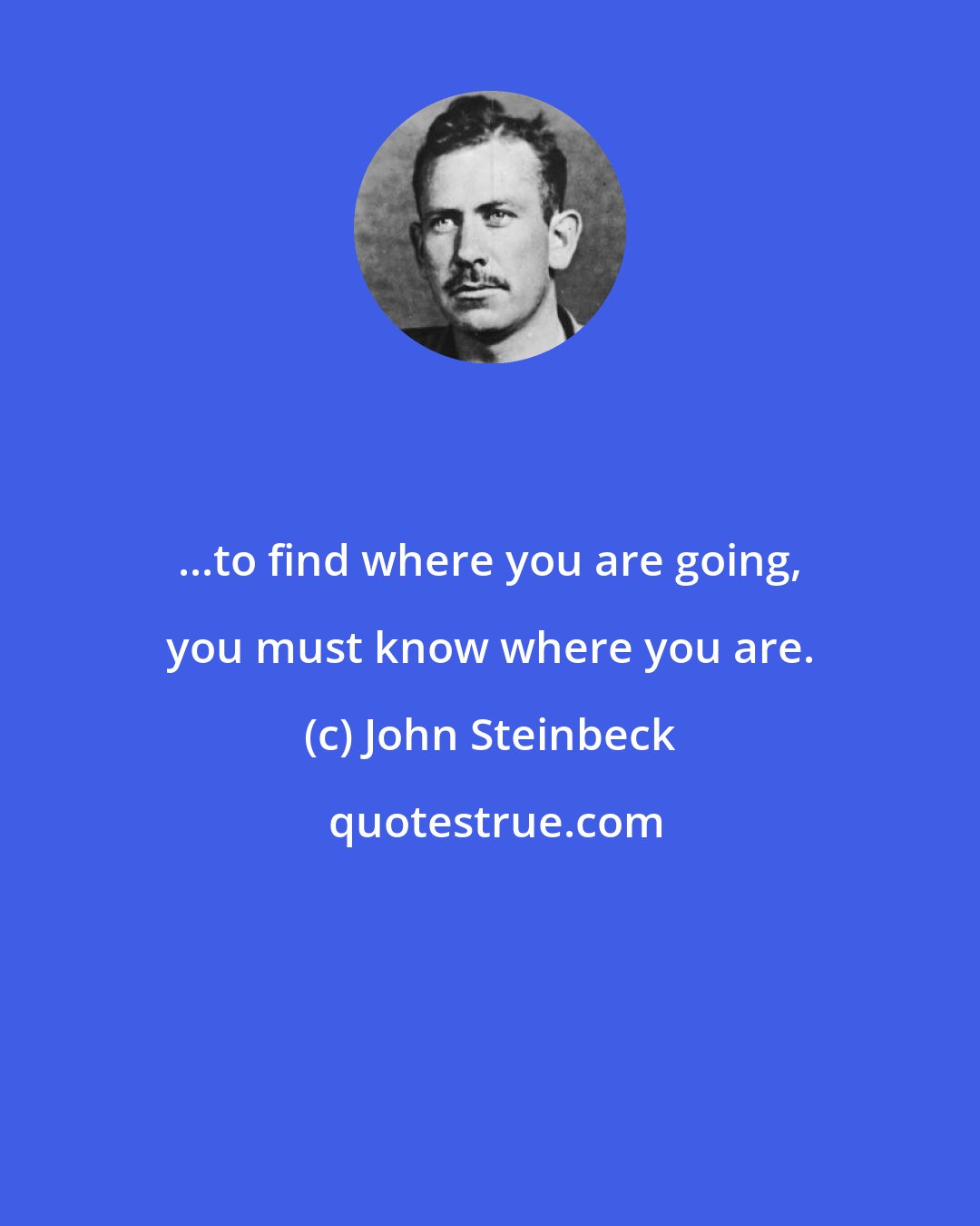 John Steinbeck: ...to find where you are going, you must know where you are.