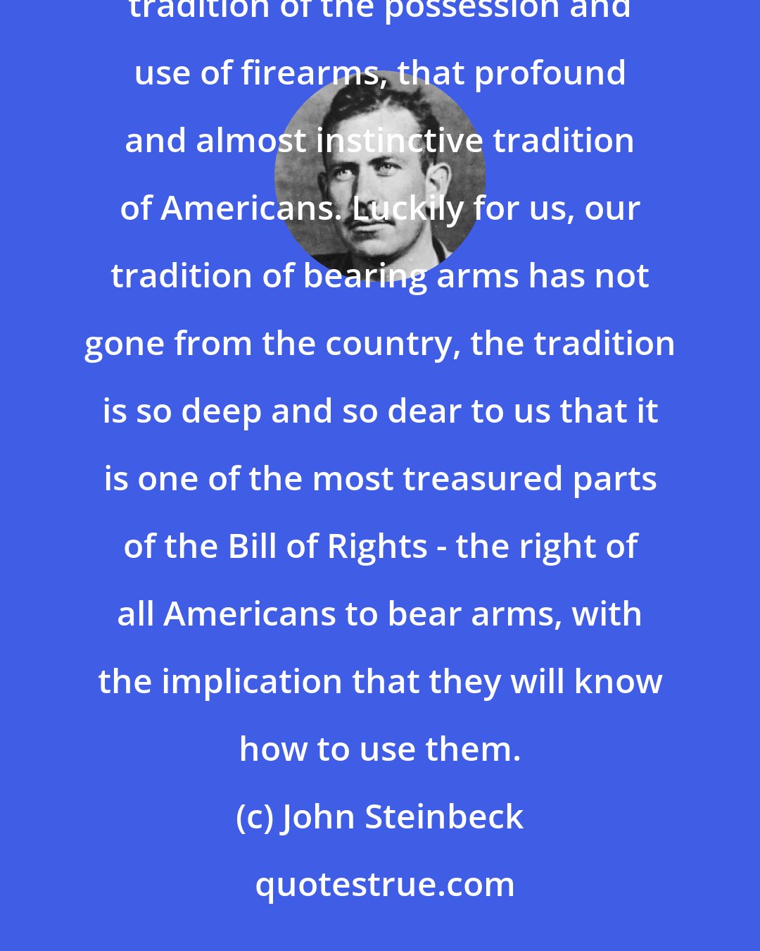 John Steinbeck: We may be thankful that frightened civil authorities ... have not managed to eradicate from the country the tradition of the possession and use of firearms, that profound and almost instinctive tradition of Americans. Luckily for us, our tradition of bearing arms has not gone from the country, the tradition is so deep and so dear to us that it is one of the most treasured parts of the Bill of Rights - the right of all Americans to bear arms, with the implication that they will know how to use them.