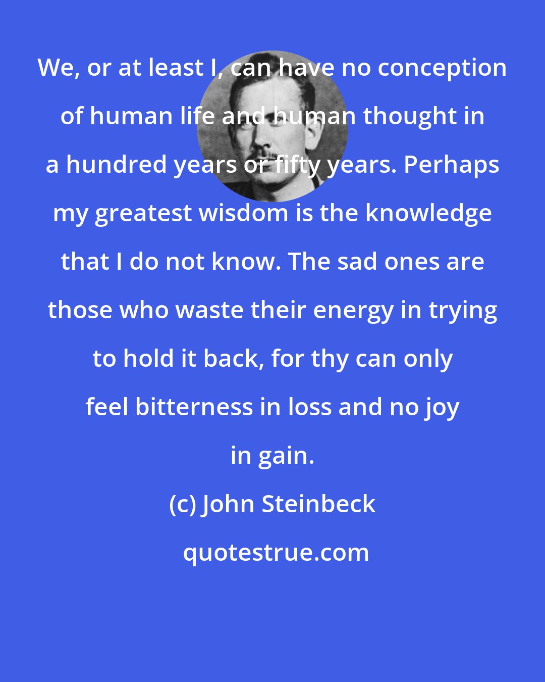 John Steinbeck: We, or at least I, can have no conception of human life and human thought in a hundred years or fifty years. Perhaps my greatest wisdom is the knowledge that I do not know. The sad ones are those who waste their energy in trying to hold it back, for thy can only feel bitterness in loss and no joy in gain.