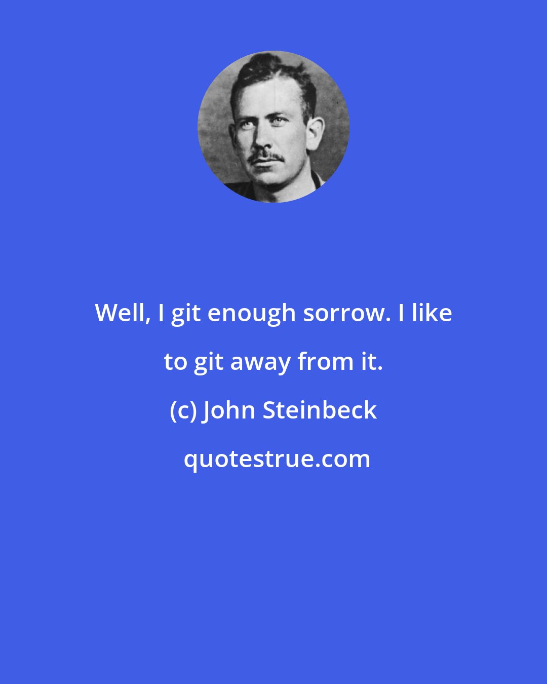 John Steinbeck: Well, I git enough sorrow. I like to git away from it.