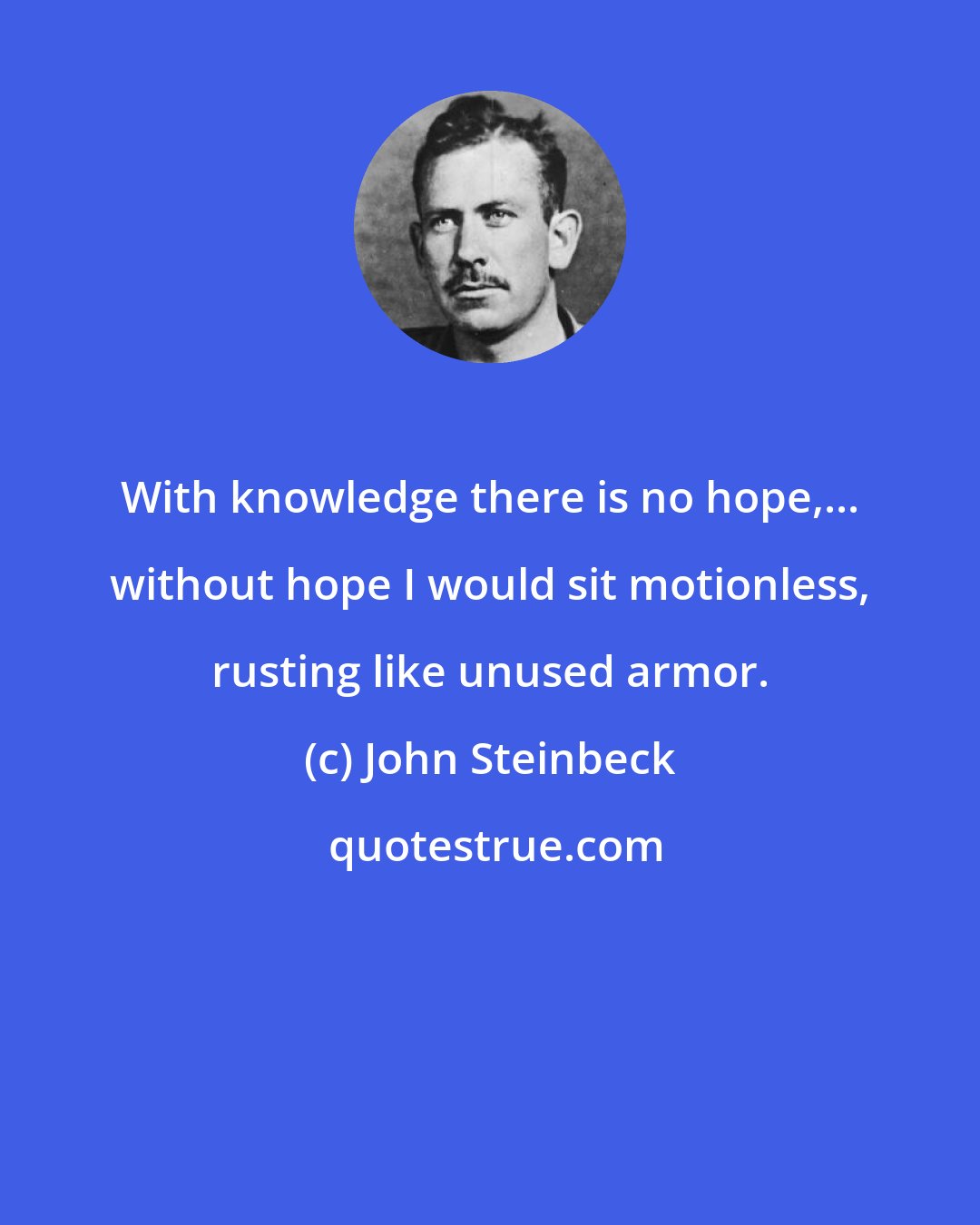 John Steinbeck: With knowledge there is no hope,... without hope I would sit motionless, rusting like unused armor.