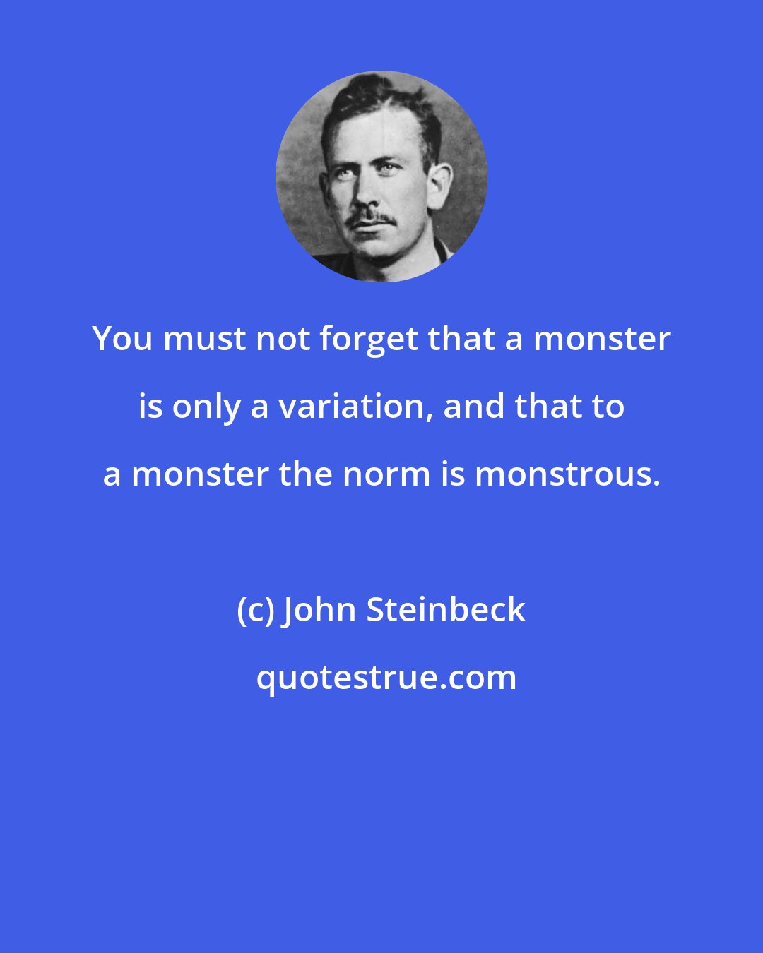 John Steinbeck: You must not forget that a monster is only a variation, and that to a monster the norm is monstrous.