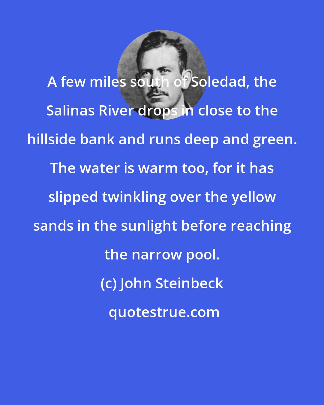 John Steinbeck: A few miles south of Soledad, the Salinas River drops in close to the hillside bank and runs deep and green. The water is warm too, for it has slipped twinkling over the yellow sands in the sunlight before reaching the narrow pool.