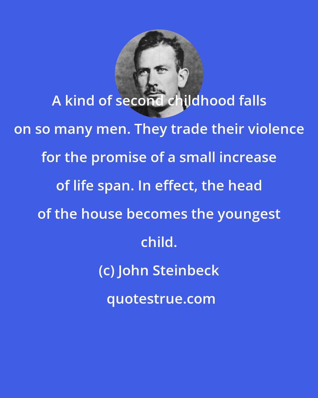 John Steinbeck: A kind of second childhood falls on so many men. They trade their violence for the promise of a small increase of life span. In effect, the head of the house becomes the youngest child.