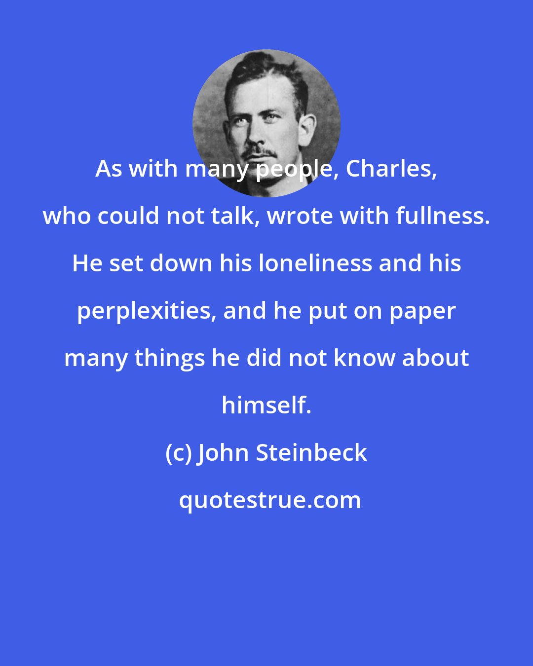 John Steinbeck: As with many people, Charles, who could not talk, wrote with fullness. He set down his loneliness and his perplexities, and he put on paper many things he did not know about himself.