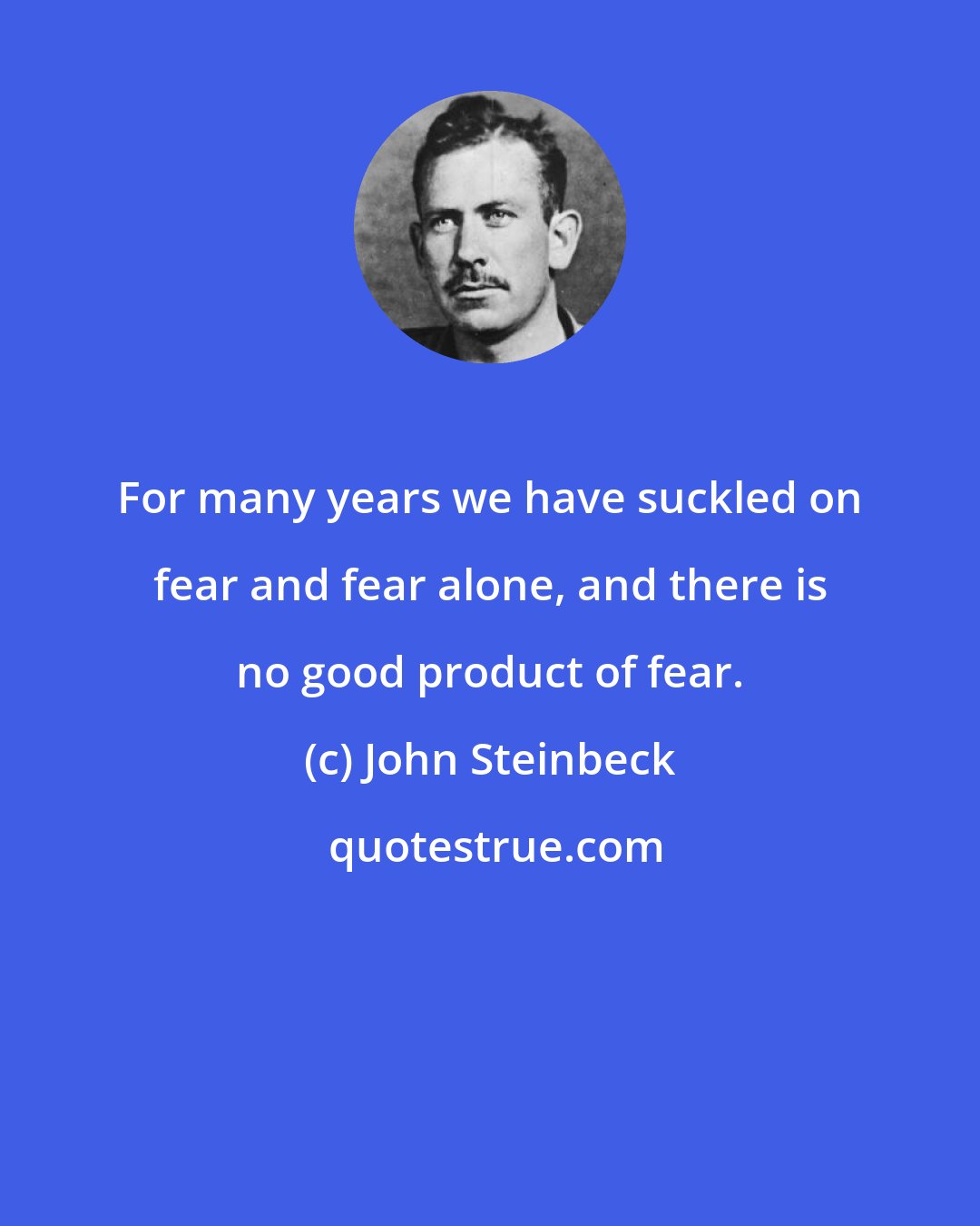 John Steinbeck: For many years we have suckled on fear and fear alone, and there is no good product of fear.