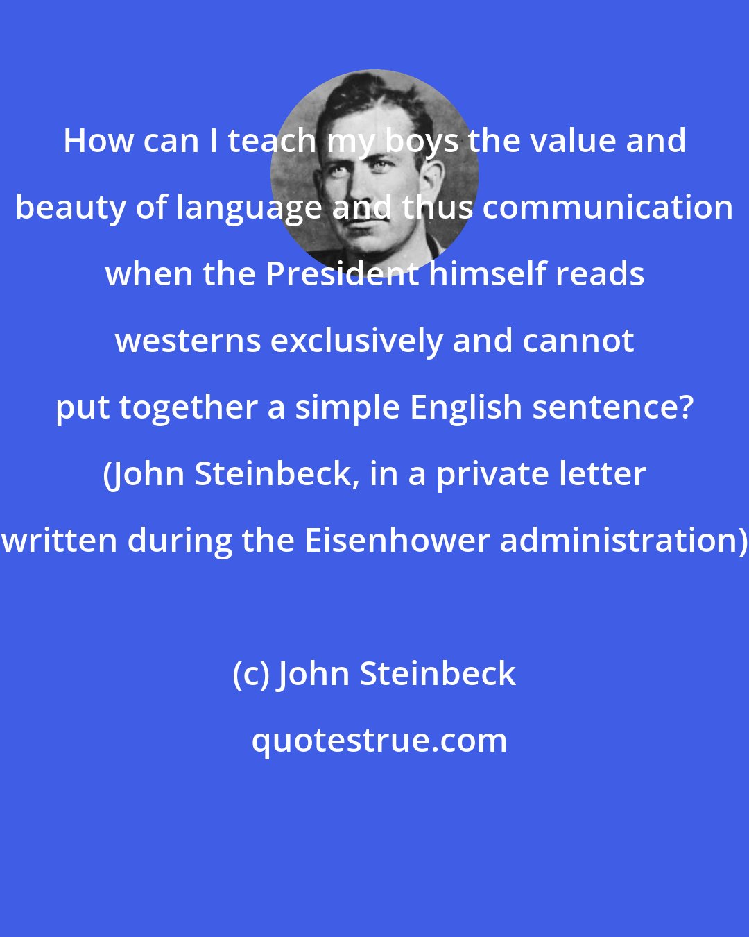 John Steinbeck: How can I teach my boys the value and beauty of language and thus communication when the President himself reads westerns exclusively and cannot put together a simple English sentence? (John Steinbeck, in a private letter written during the Eisenhower administration)