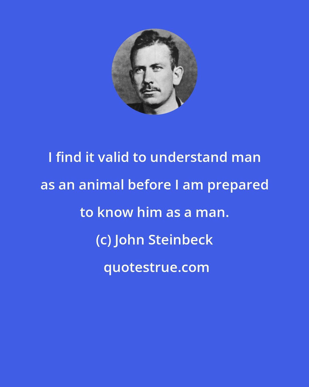 John Steinbeck: I find it valid to understand man as an animal before I am prepared to know him as a man.