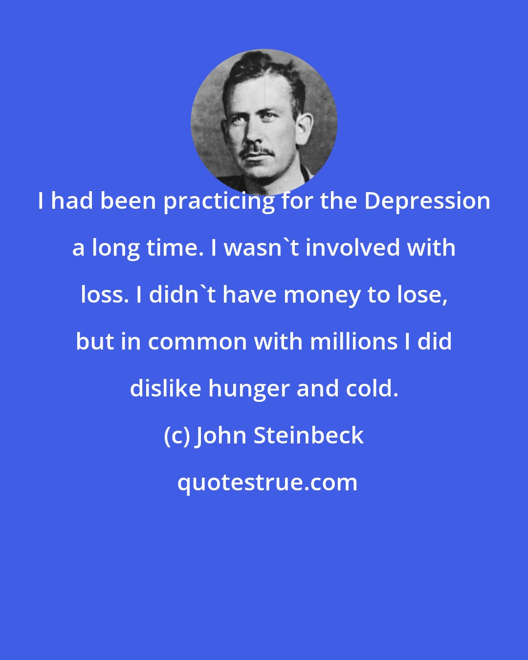 John Steinbeck: I had been practicing for the Depression a long time. I wasn't involved with loss. I didn't have money to lose, but in common with millions I did dislike hunger and cold.