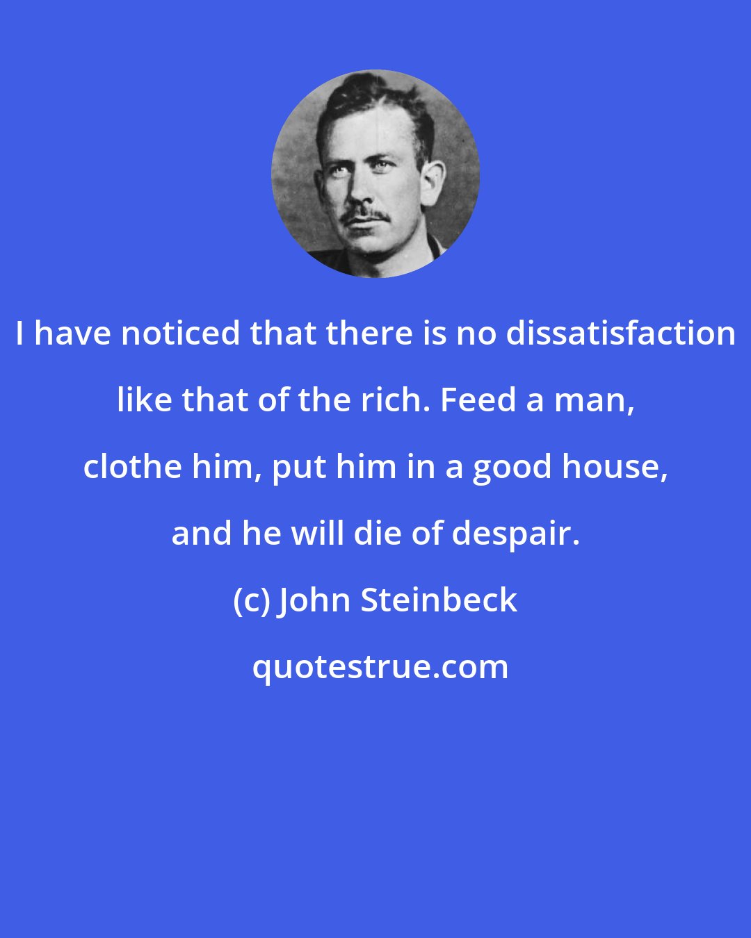 John Steinbeck: I have noticed that there is no dissatisfaction like that of the rich. Feed a man, clothe him, put him in a good house, and he will die of despair.