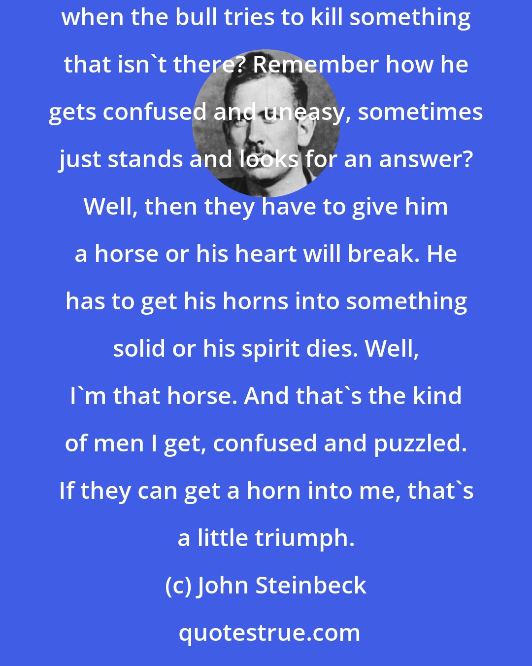 John Steinbeck: I think bullfights are for men who aren't very brave and wish they were. If you saw one you'll know what I mean. Remember after all the cape work when the bull tries to kill something that isn't there? Remember how he gets confused and uneasy, sometimes just stands and looks for an answer? Well, then they have to give him a horse or his heart will break. He has to get his horns into something solid or his spirit dies. Well, I'm that horse. And that's the kind of men I get, confused and puzzled. If they can get a horn into me, that's a little triumph.