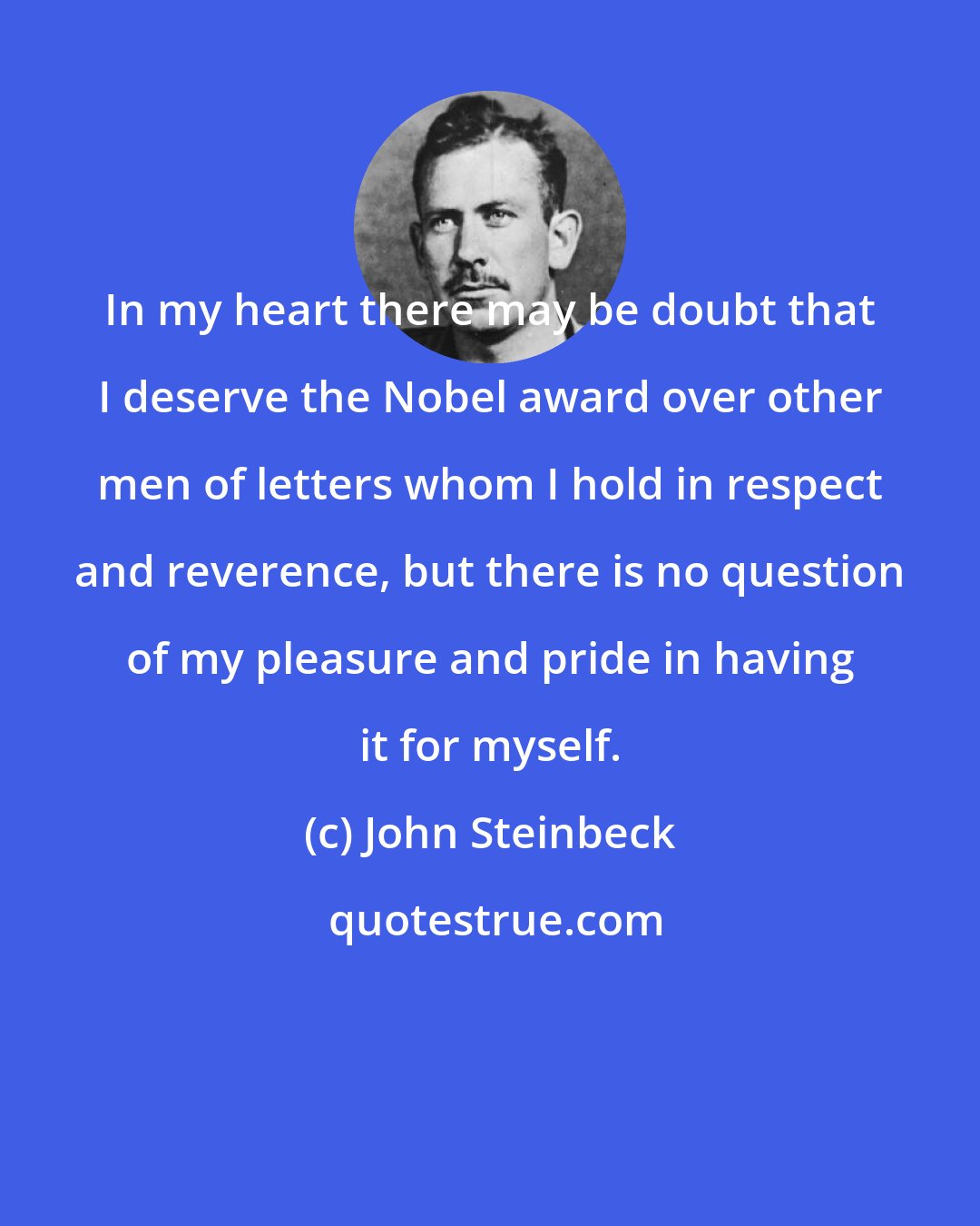 John Steinbeck: In my heart there may be doubt that I deserve the Nobel award over other men of letters whom I hold in respect and reverence, but there is no question of my pleasure and pride in having it for myself.