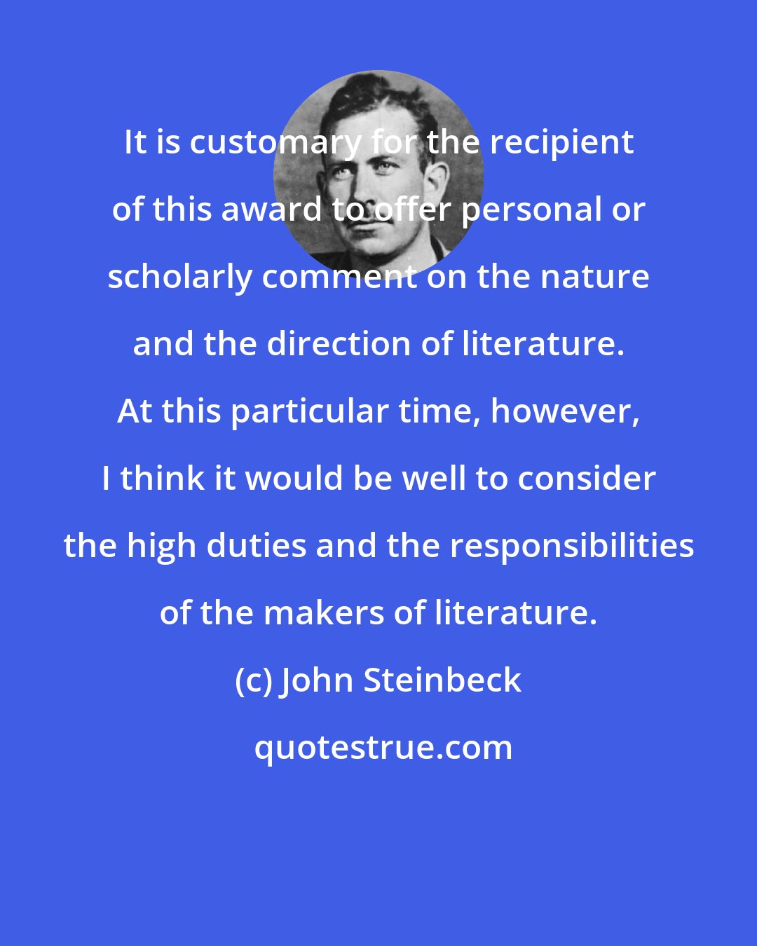 John Steinbeck: It is customary for the recipient of this award to offer personal or scholarly comment on the nature and the direction of literature. At this particular time, however, I think it would be well to consider the high duties and the responsibilities of the makers of literature.