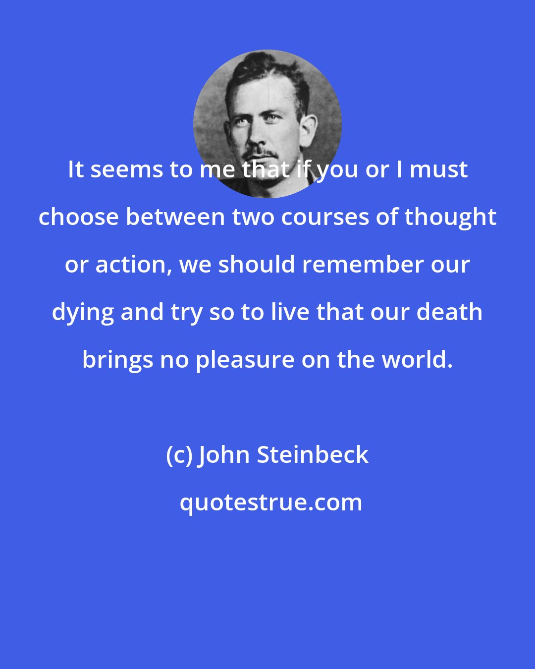 John Steinbeck: It seems to me that if you or I must choose between two courses of thought or action, we should remember our dying and try so to live that our death brings no pleasure on the world.