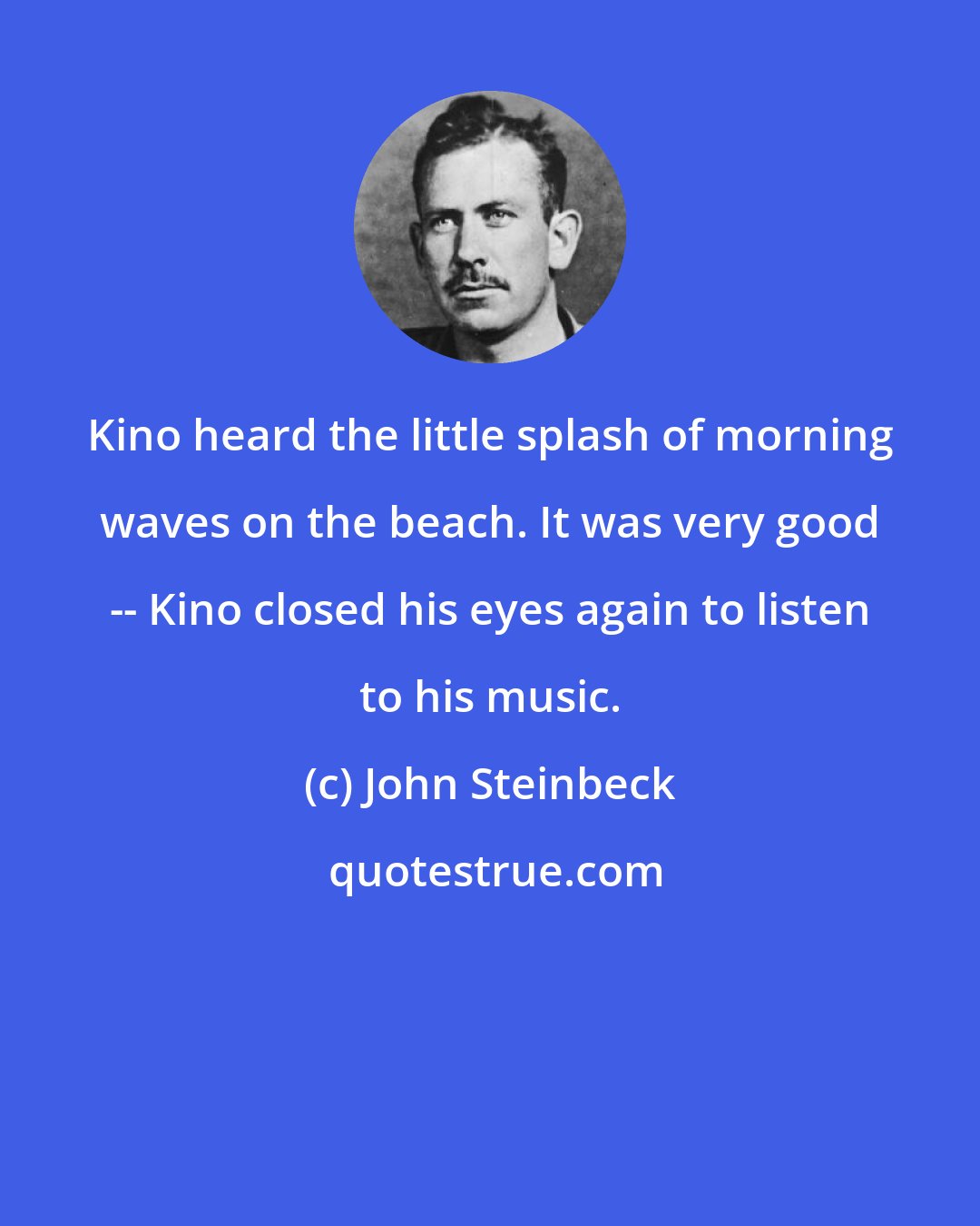 John Steinbeck: Kino heard the little splash of morning waves on the beach. It was very good -- Kino closed his eyes again to listen to his music.