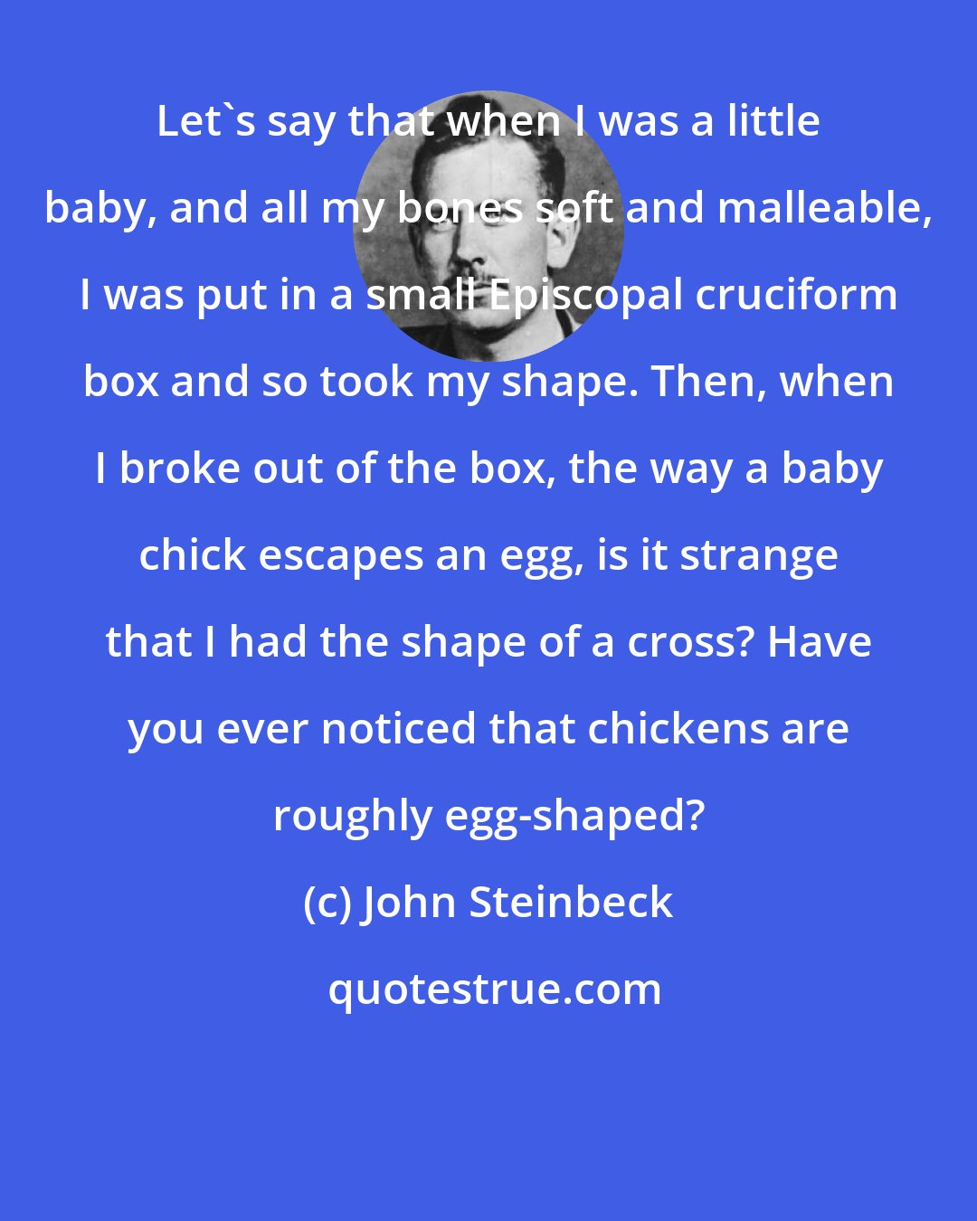 John Steinbeck: Let's say that when I was a little baby, and all my bones soft and malleable, I was put in a small Episcopal cruciform box and so took my shape. Then, when I broke out of the box, the way a baby chick escapes an egg, is it strange that I had the shape of a cross? Have you ever noticed that chickens are roughly egg-shaped?