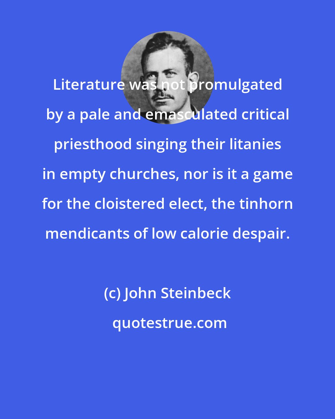 John Steinbeck: Literature was not promulgated by a pale and emasculated critical priesthood singing their litanies in empty churches, nor is it a game for the cloistered elect, the tinhorn mendicants of low calorie despair.