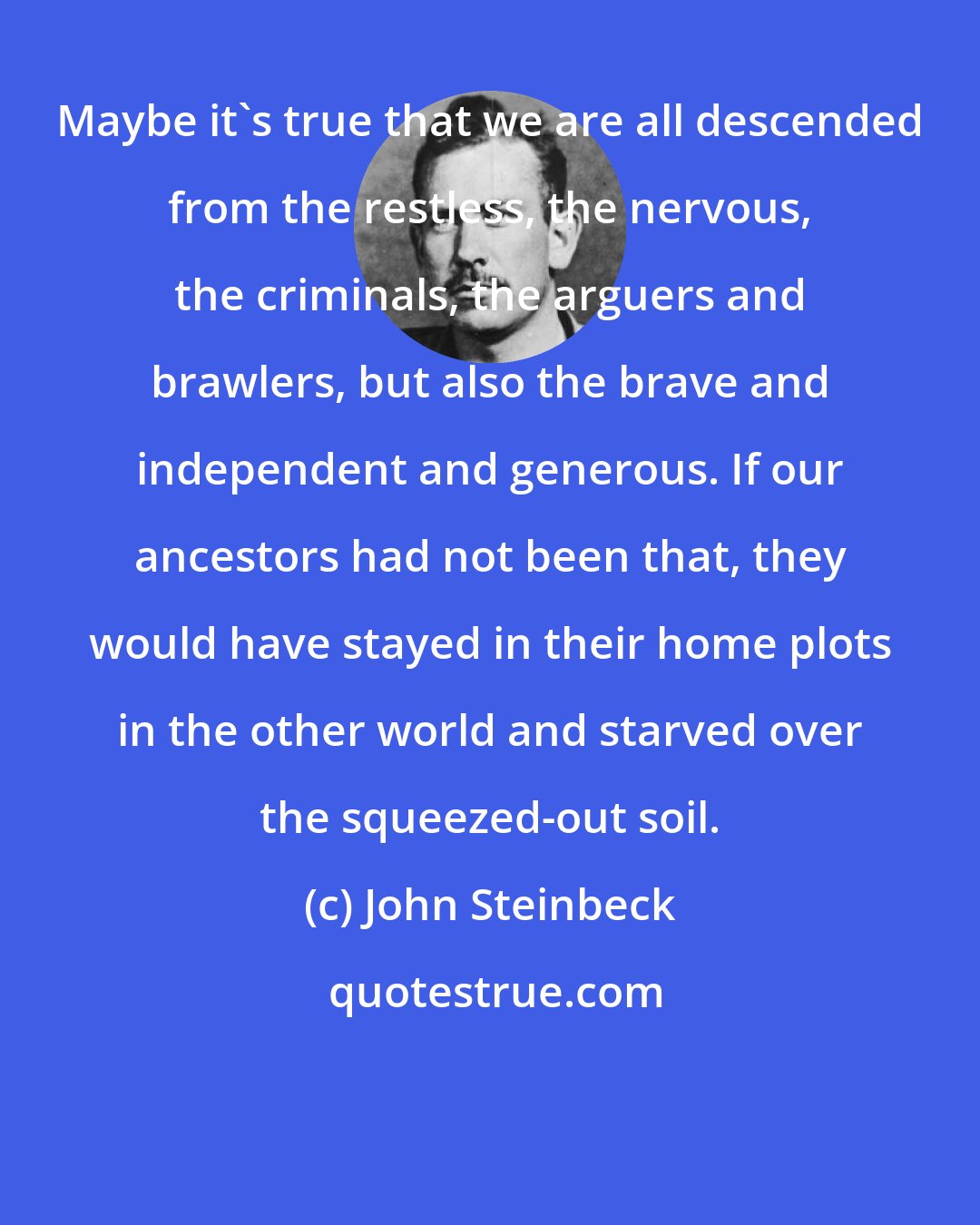 John Steinbeck: Maybe it's true that we are all descended from the restless, the nervous, the criminals, the arguers and brawlers, but also the brave and independent and generous. If our ancestors had not been that, they would have stayed in their home plots in the other world and starved over the squeezed-out soil.