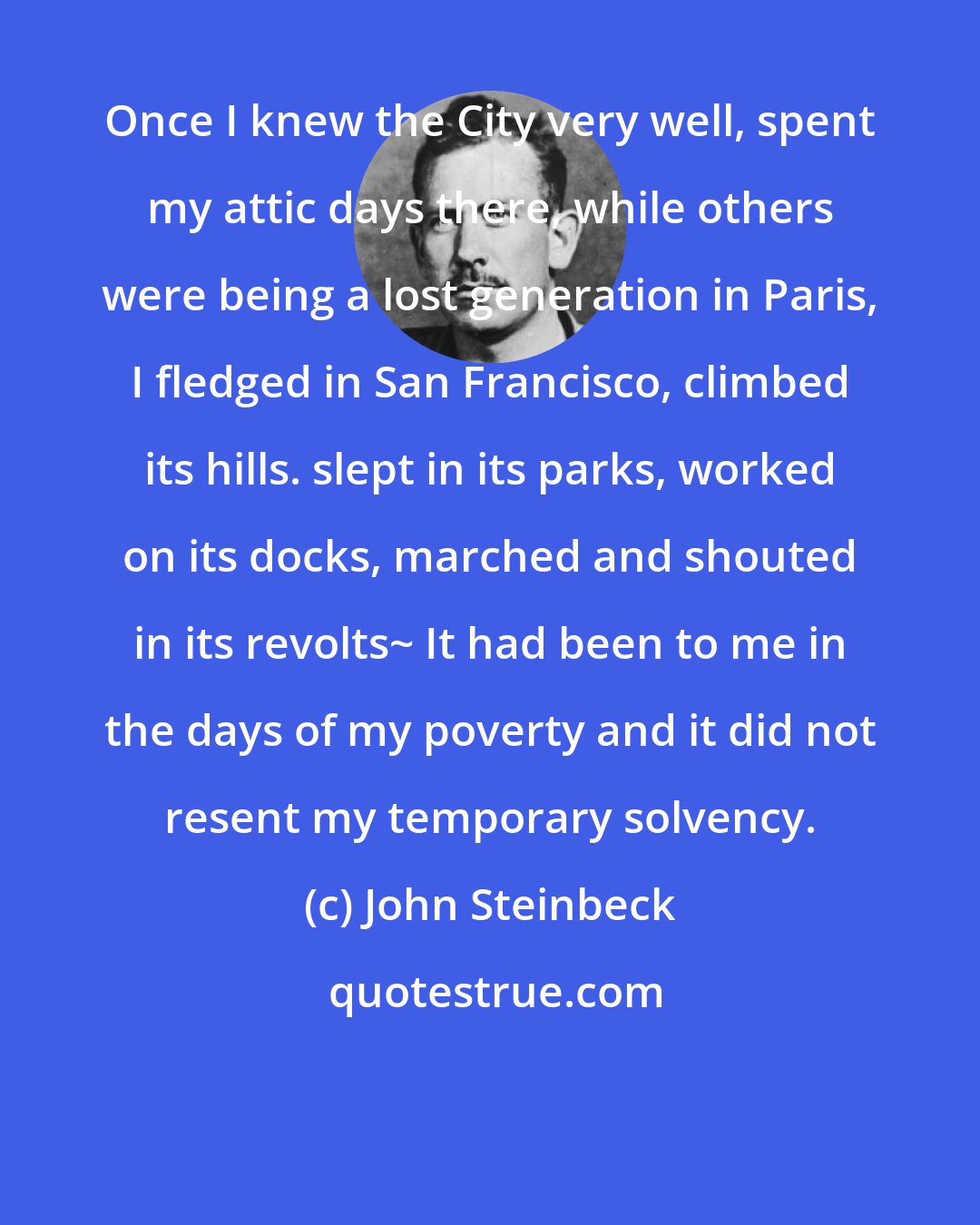 John Steinbeck: Once I knew the City very well, spent my attic days there, while others were being a lost generation in Paris, I fledged in San Francisco, climbed its hills. slept in its parks, worked on its docks, marched and shouted in its revolts~ It had been to me in the days of my poverty and it did not resent my temporary solvency.