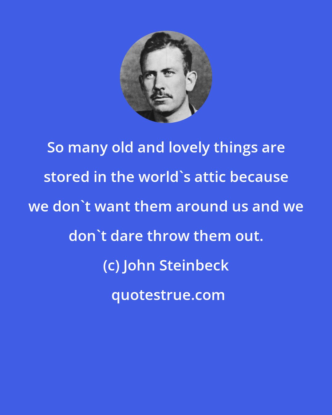 John Steinbeck: So many old and lovely things are stored in the world's attic because we don't want them around us and we don't dare throw them out.