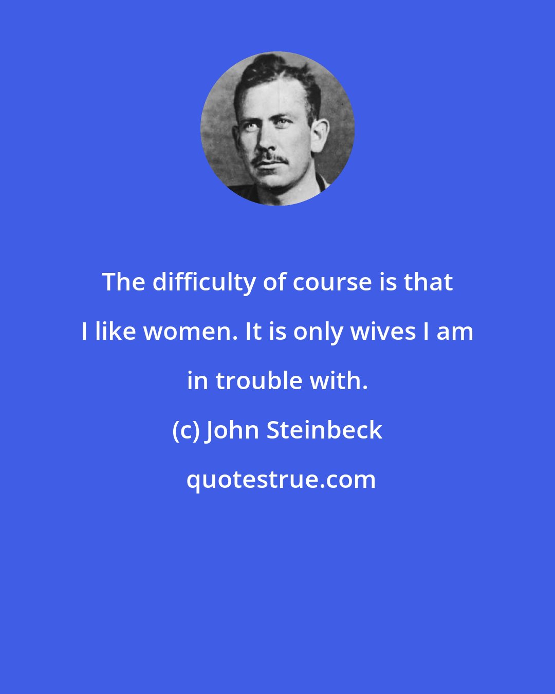 John Steinbeck: The difficulty of course is that I like women. It is only wives I am in trouble with.