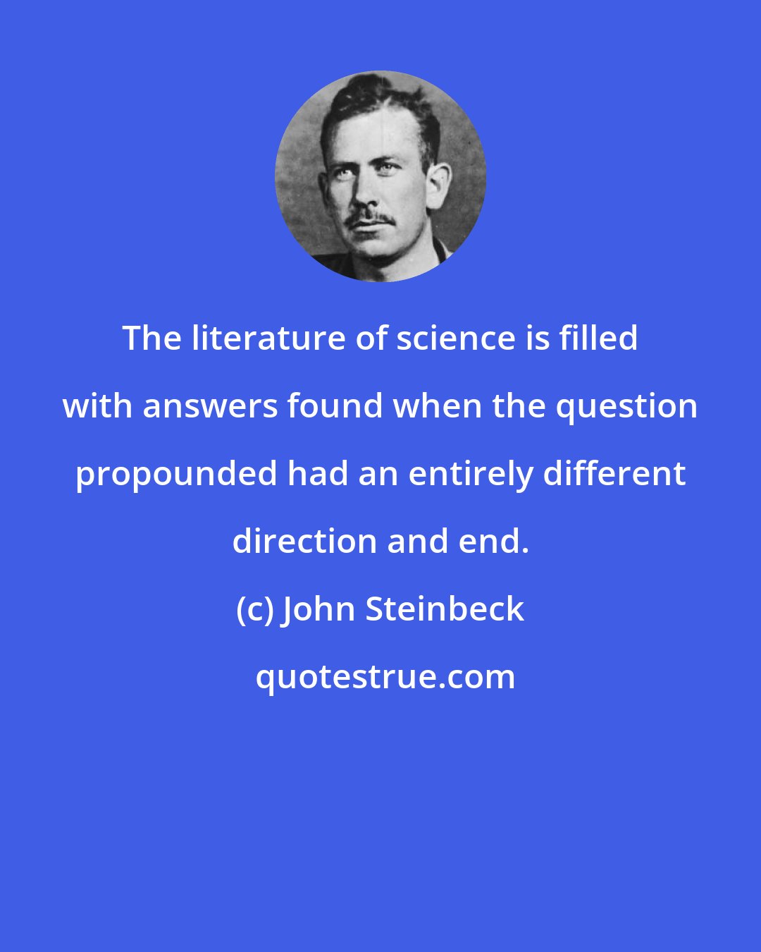 John Steinbeck: The literature of science is filled with answers found when the question propounded had an entirely different direction and end.