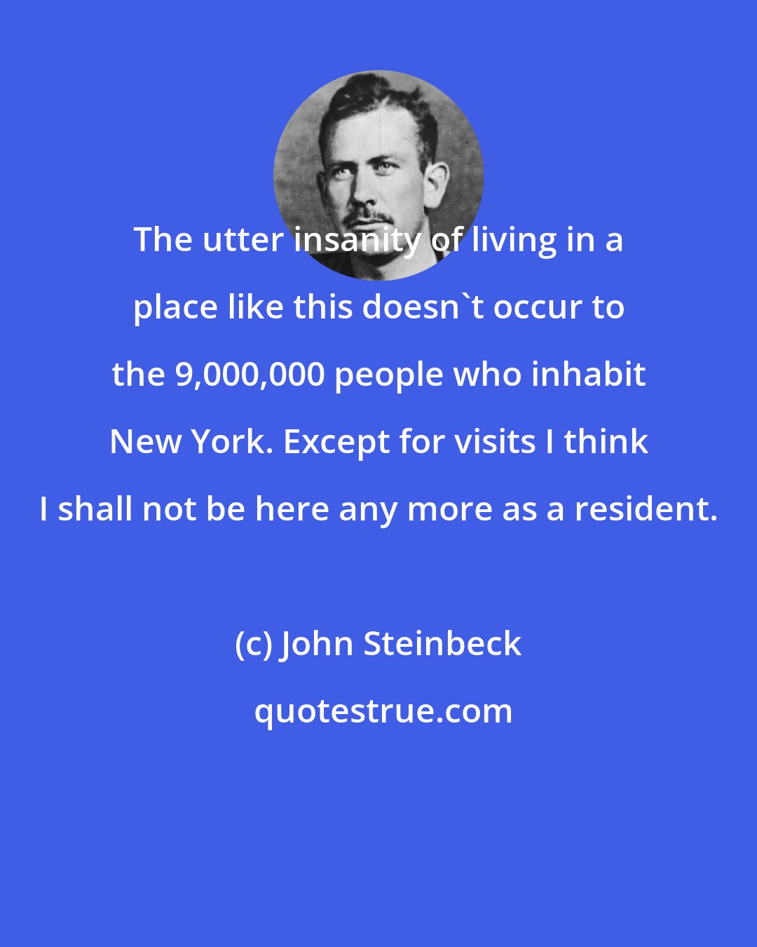 John Steinbeck: The utter insanity of living in a place like this doesn't occur to the 9,000,000 people who inhabit New York. Except for visits I think I shall not be here any more as a resident.