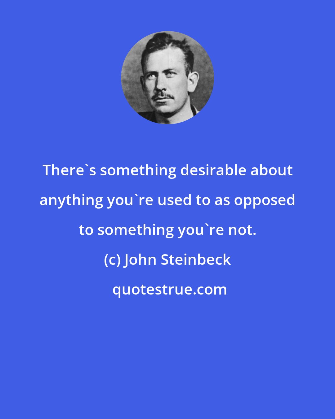 John Steinbeck: There's something desirable about anything you're used to as opposed to something you're not.