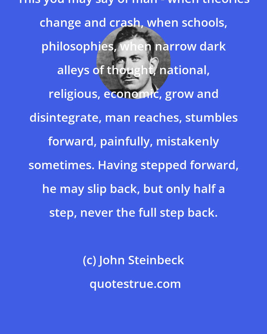 John Steinbeck: This you may say of man - when theories change and crash, when schools, philosophies, when narrow dark alleys of thought, national, religious, economic, grow and disintegrate, man reaches, stumbles forward, painfully, mistakenly sometimes. Having stepped forward, he may slip back, but only half a step, never the full step back.