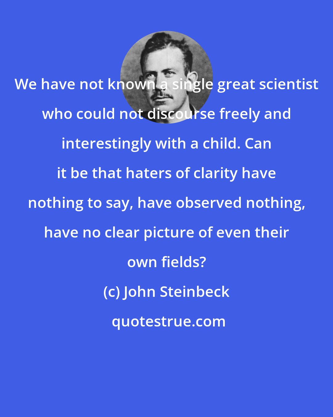 John Steinbeck: We have not known a single great scientist who could not discourse freely and interestingly with a child. Can it be that haters of clarity have nothing to say, have observed nothing, have no clear picture of even their own fields?