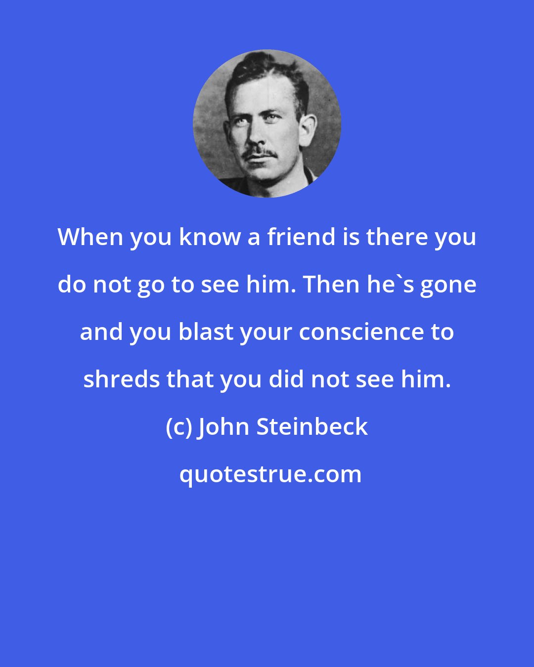 John Steinbeck: When you know a friend is there you do not go to see him. Then he's gone and you blast your conscience to shreds that you did not see him.