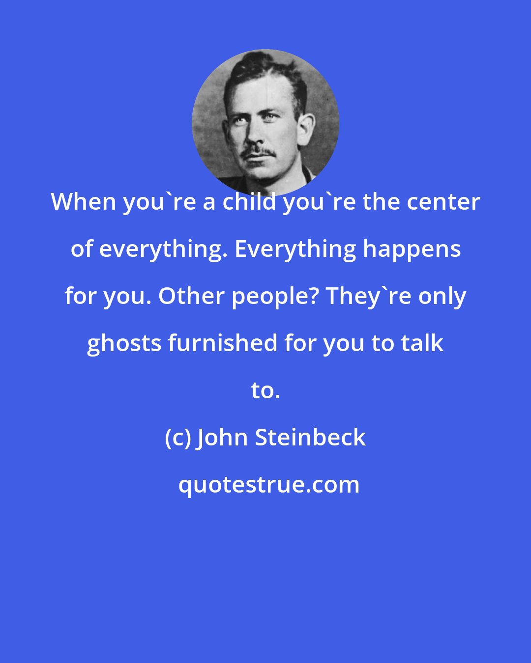 John Steinbeck: When you're a child you're the center of everything. Everything happens for you. Other people? They're only ghosts furnished for you to talk to.