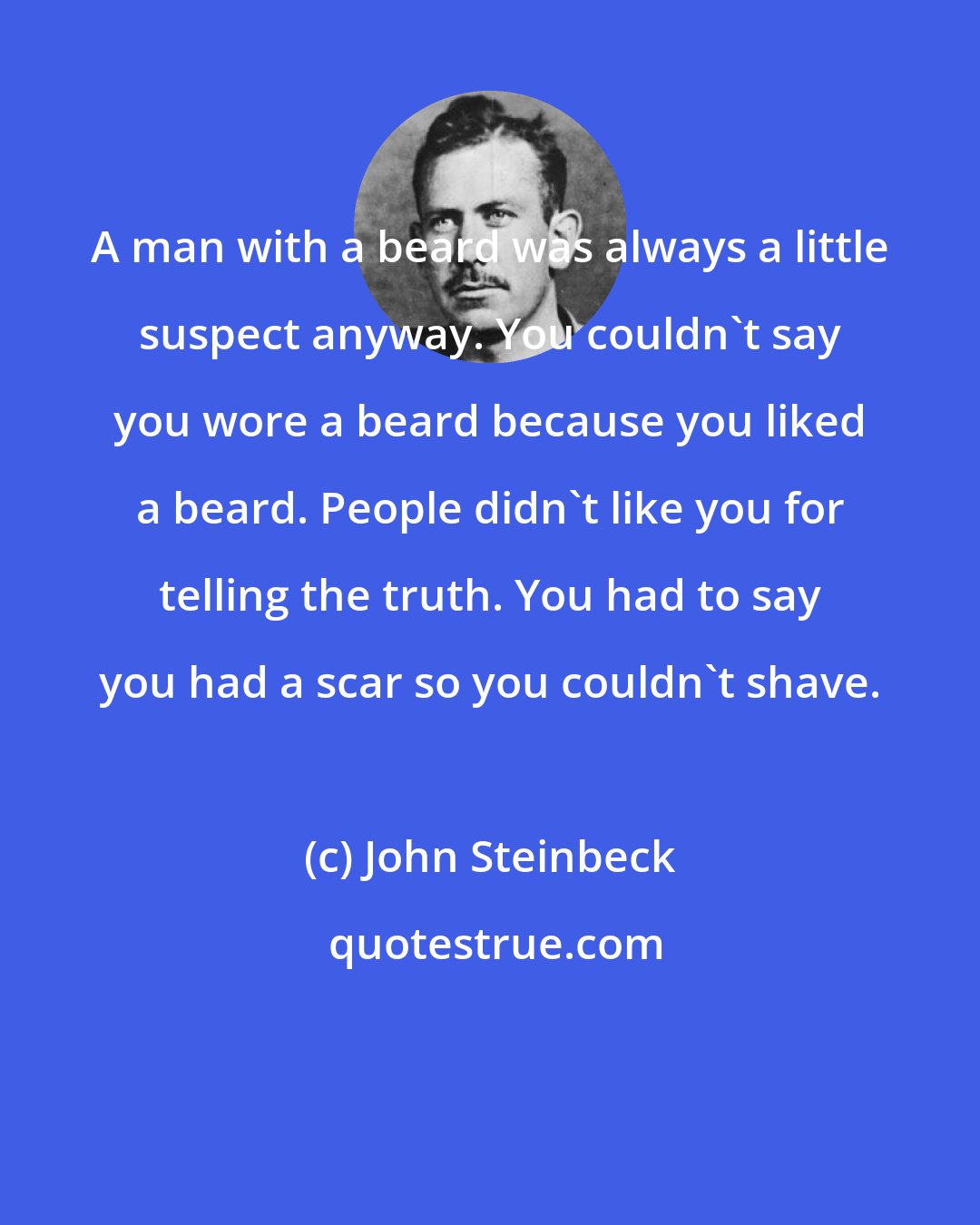 John Steinbeck: A man with a beard was always a little suspect anyway. You couldn't say you wore a beard because you liked a beard. People didn't like you for telling the truth. You had to say you had a scar so you couldn't shave.