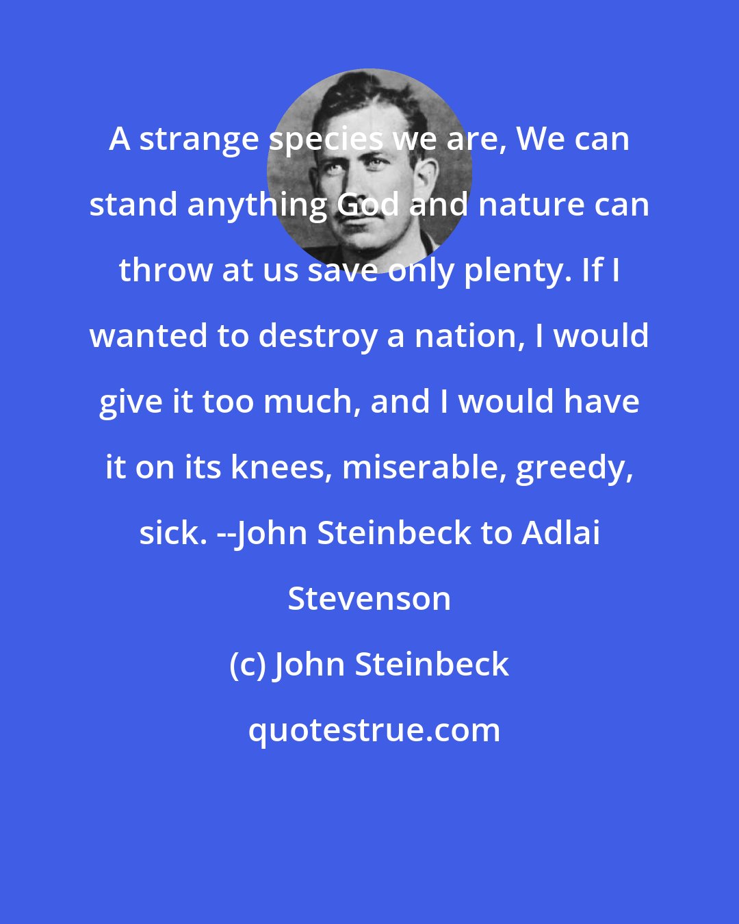 John Steinbeck: A strange species we are, We can stand anything God and nature can throw at us save only plenty. If I wanted to destroy a nation, I would give it too much, and I would have it on its knees, miserable, greedy, sick. --John Steinbeck to Adlai Stevenson