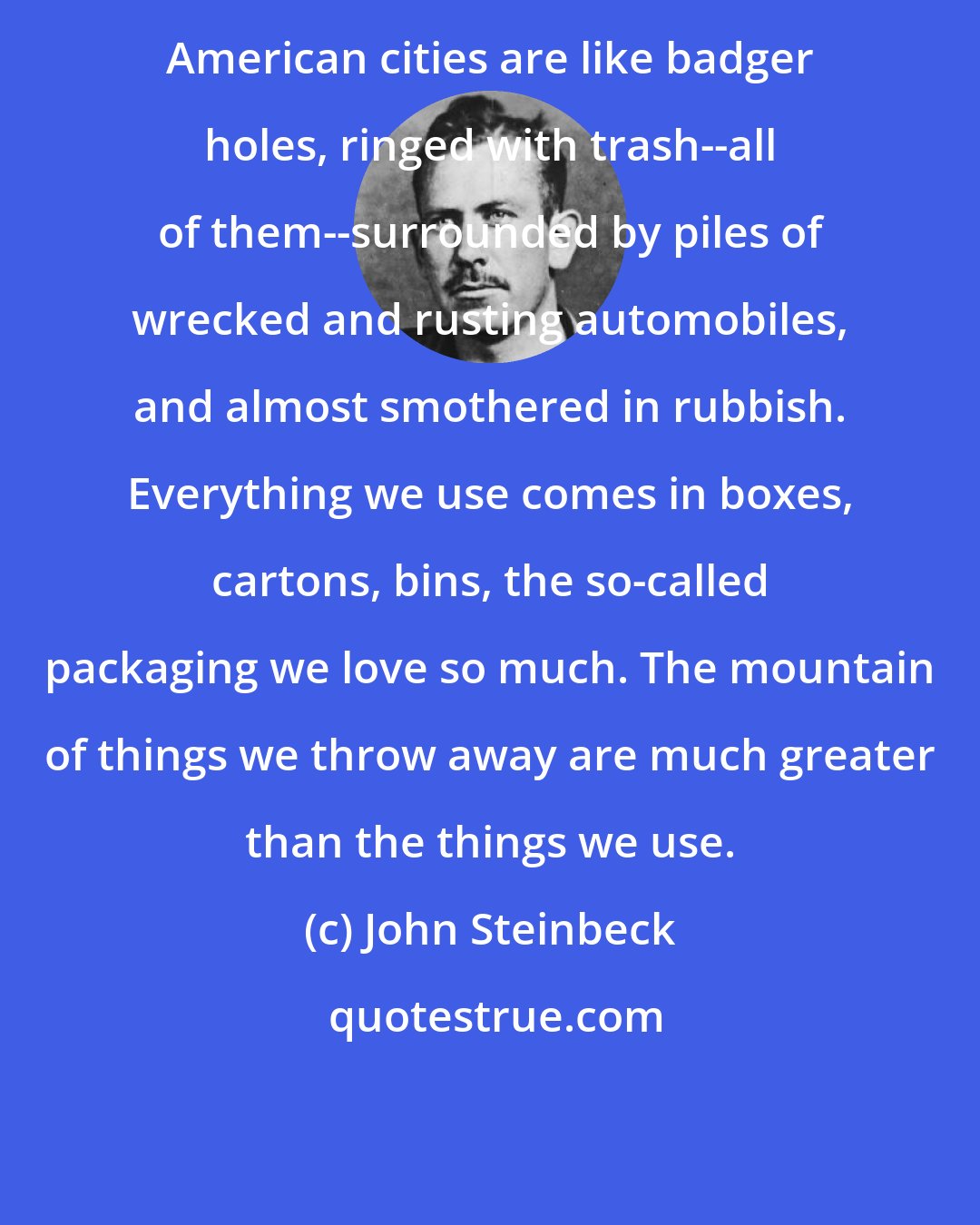 John Steinbeck: American cities are like badger holes, ringed with trash--all of them--surrounded by piles of wrecked and rusting automobiles, and almost smothered in rubbish. Everything we use comes in boxes, cartons, bins, the so-called packaging we love so much. The mountain of things we throw away are much greater than the things we use.