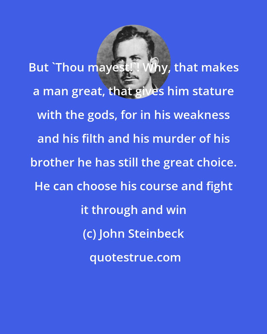 John Steinbeck: But 'Thou mayest!'! Why, that makes a man great, that gives him stature with the gods, for in his weakness and his filth and his murder of his brother he has still the great choice. He can choose his course and fight it through and win