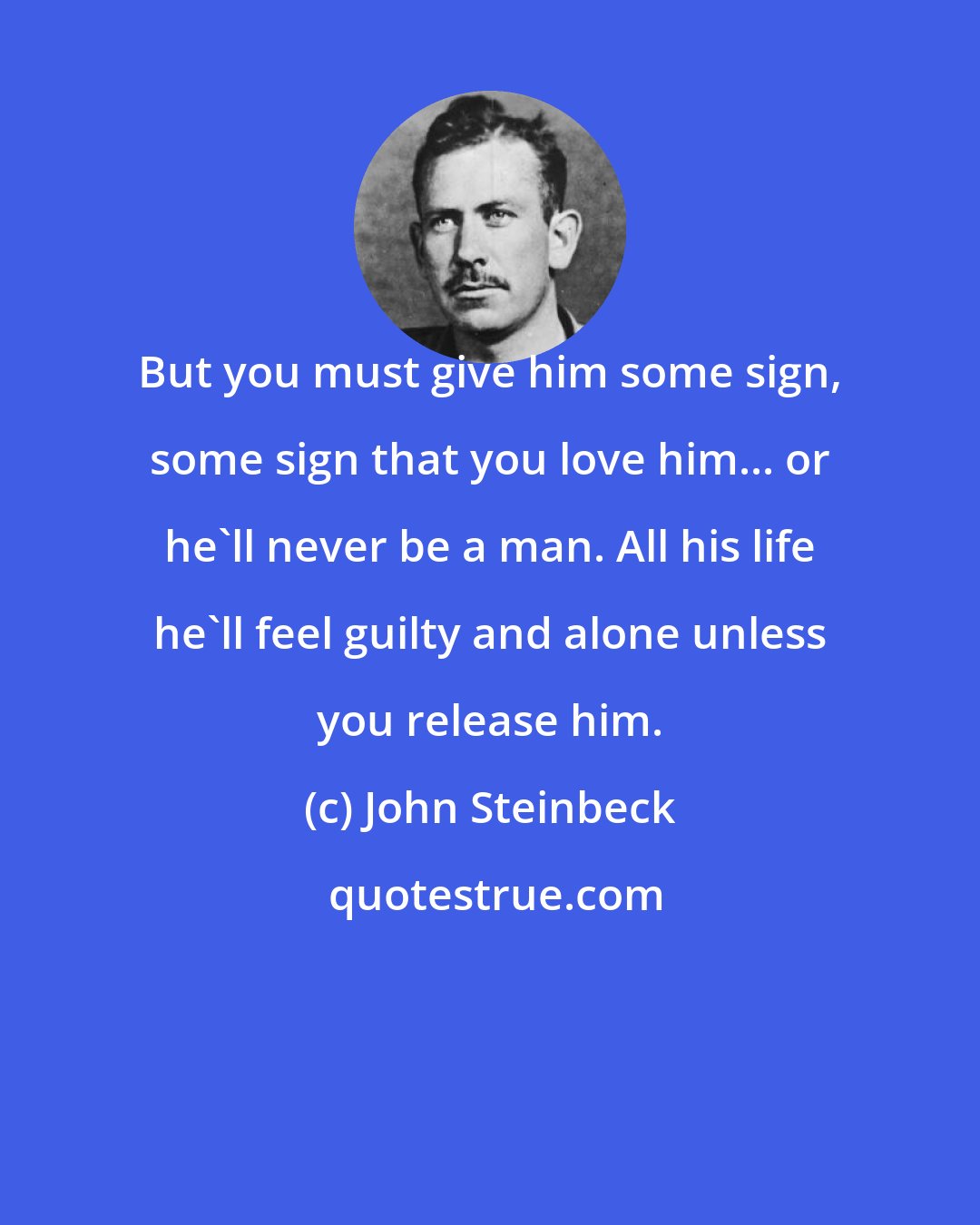 John Steinbeck: But you must give him some sign, some sign that you love him... or he'll never be a man. All his life he'll feel guilty and alone unless you release him.