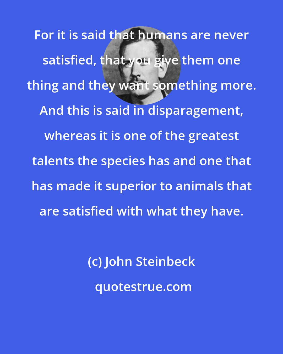 John Steinbeck: For it is said that humans are never satisfied, that you give them one thing and they want something more. And this is said in disparagement, whereas it is one of the greatest talents the species has and one that has made it superior to animals that are satisfied with what they have.