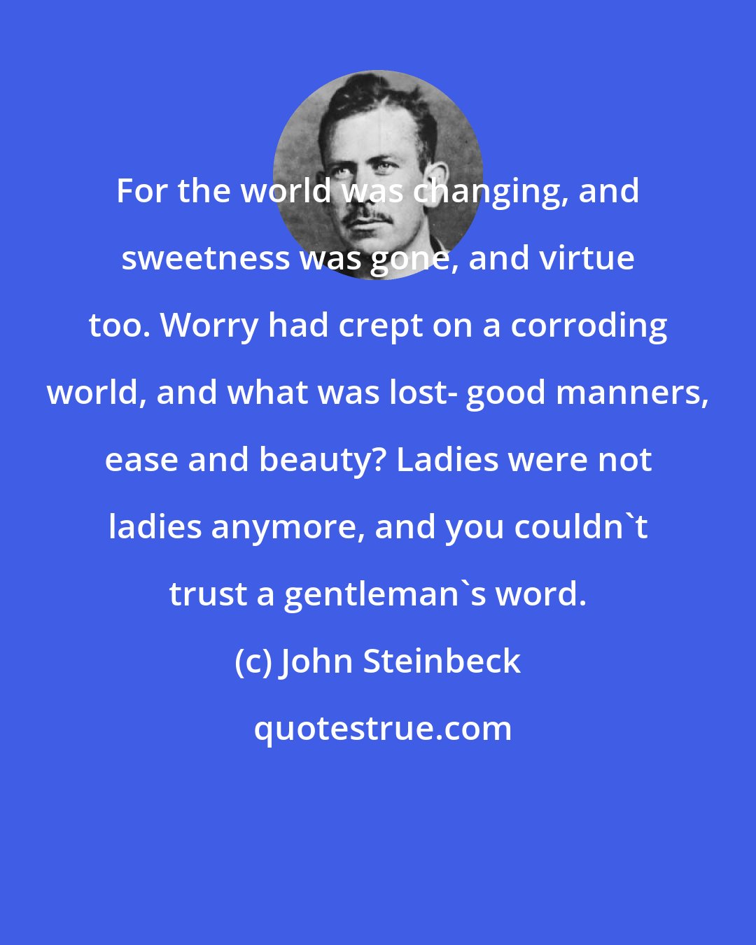 John Steinbeck: For the world was changing, and sweetness was gone, and virtue too. Worry had crept on a corroding world, and what was lost- good manners, ease and beauty? Ladies were not ladies anymore, and you couldn't trust a gentleman's word.